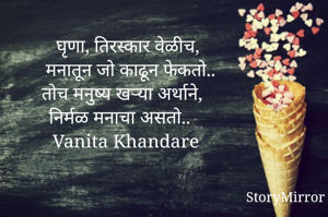  घृणा, तिरस्कार वेळीच,
 मनातून जो काढून फेकतो..
तोच मनुष्य खऱ्या अर्थाने,
निर्मळ मनाचा असतो..  
Vanita Khandare 