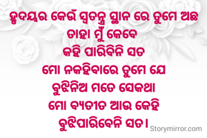 ହୃଦୟର କେଉଁ ସ୍ୱତନ୍ତ୍ର ସ୍ଥାନ ରେ ତୁମେ ଅଛ ତାହା ମୁଁ କେବେ 
କହି ପାରିବିନି ସତ
ମୋ ନକହିବାରେ ତୁମେ ଯେ
ବୁଝିନିଅ ମତେ ସେକଥା
ମୋ ବ୍ୟତୀତ ଆଉ କେହି
ବୁଝିପାରିବେନି ସତ।

