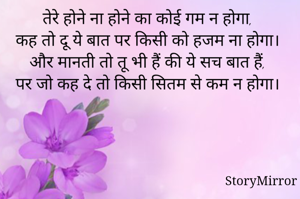 तेरे होने ना होने का कोई गम न होगा,
कह तो दू ये बात पर किसी को हजम ना होगा।
और मानती तो तू भी हैं की ये सच बात हैं,
पर जो कह दे तो किसी सितम से कम न होगा।