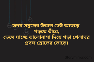 হৃদয় সমুদ্রের উত্তাল ঢেউ আছড়ে 
পড়ছে তীরে,
ভেসে যাচ্ছে ভালোবাসা দিয়ে গড়া খেলাঘর
প্রবল স্রোতের তোড়ে।
