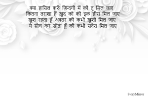 क्या हासिल करुँ ज़िन्दगी में की तू मिल जाए 
कितना तराशा हैं ख़ुद को की इक हीरा मिल जाए 
खुश रहता हूँ अक्सर की कभी ख़ुशी मिल जाए 
ये सोच कर सोता हूँ की कभी सवेरा मिल जाए 
