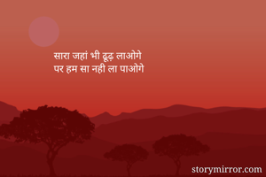 सारा जहां भी ढूढ़ लाओगे 
पर हम सा नही ला पाओगे
