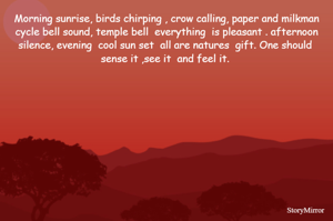 Morning sunrise, birds chirping , crow calling, paper and milkman cycle bell sound, temple bell  everything  is pleasant . afternoon silence, evening  cool sun set  all are natures  gift. One should  sense it ,see it  and feel it. 
