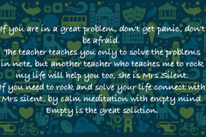 If you are in a great problem, don't get panic, don't be afraid. 
The teacher teaches you only to solve the problems in note, but another teacher who teaches me to rock my life will help you too, she is Mrs Silent.
If you need to rock and solve your life connect with Mrs silent, by calm meditation with empty mind. Empty is the great solution.