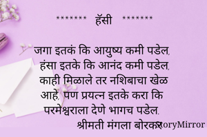 *******   हॅसी   *******

जगा इतकं कि आयुष्य कमी पडेल,
 हंसा इतके कि आनंद कमी पडेल,
 काही मिळाले तर नशिबाचा खेळ 
 आहे, पण प्रयत्न इतके करा कि
 परमेश्वराला देणे भागच पडेल.
             श्रीमती मंगला बोरकर 