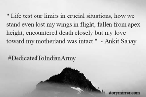 " Life test our limits in crucial situations, how we stand even lost my wings in flight, fallen from apex height, encountered death closely but my love toward my motherland was intact "  - Ankit Sahay

 #DedicatedToIndianArmy

