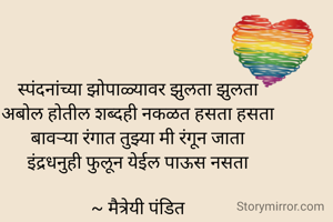स्पंदनांच्या झोपाळ्यावर झुलता झुलता
अबोल होतील शब्दही नकळत हसता हसता
बावऱ्या रंगात तुझ्या मी रंगून जाता
इंद्रधनुही फुलून येईल पाऊस नसता

~ मैत्रेयी पंडित