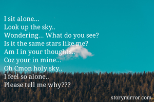 I sit alone... 
Look up the sky.. 
Wondering... What do you see? 
Is it the same stars like me?
Am I in your thoughts.. 
Coz your in mine... 
Oh Cmon holy sky.. 
I feel so alone.. 
Please tell me why??? 
