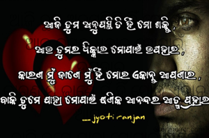 ଆଜି ତୁମ ଅନୁପସ୍ଥିତି ହିଁ ମୋ ଶକ୍ତି ,
ଆଉ ତୁମର ଧିକ୍କାର ମୋପାଇଁ ଉପହାର ,
କାରଣ ମୁଁ ଜାଣେ ମୁଁ ହିଁ ମୋର ଏକାନ୍ତ ଆପଣାର ,
ବାକି ତୁମେ ଯାହା ମୋପାଇଁ କ୍ଷଣିକ ଆନନ୍ଦର ଆତ୍ମ ପ୍ରହାର !