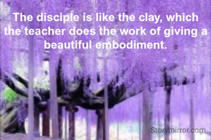 The disciple is like the clay, which the teacher does the work of giving a beautiful embodiment.