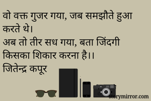 वो वक्त गुजर गया, जब समझौते हुआ करते थे।
अब तो तीर सध गया, बता जिंदगी किसका शिकार करना है।। 
जितेन्द्र कपूर