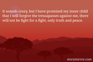 It sounds crazy, but I have promised my inner child that I will forgive the tressapasses against me, there will not be fight for a fight, only truth and peace. 