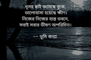 ধূসর ছাই জমেছে বুকে,
 ভালোবাসা হয়েছে ক্ষীণ।
নিজের নিজের ব্যস্ত ভবনে,
সবাই সবার ভীষণ অপরিচিত।

-- ভূমি কন্যা 