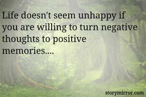 Life doesn't seem unhappy if you are willing to turn negative thoughts to positive memories....