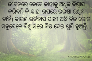ଜୀବନରେ କେବେ କାହାକୁ ଅଧିକ ବିଶ୍ୱାସ କରିବନି କି କାହା ଉପରେ ଭରଷା ରଖିବ ନାହିଁ। କାରଣ ଇତିହାସ ସାଖୀ ଅଛି ନିଜ ଲୋକ ସବୁବେଳେ ବିଶ୍ୱାସରେ ବିଷ ଦେଇ ଖୁସି ହୁଅନ୍ତି...