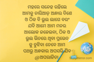 ମହରେ ସନ୍ଦେହ ରହିଲେ
ଆମକୁ ଚାରିଆଡ଼ ଅନ୍ଧାର ଦିଶେ
ଓ ଠିକ ବି ଭୁଲ ଲାଗେ ବରଂ
ଯଦି ଆମେ ଆମ ମନର
ଆଲୋକ ଜଳେଇବା, ଠିକ ଓ
ଭୁଲ ଭିତରେ ଥିବା ପ୍ରଭେଦ
କୁ ବୁଝିବା ତେବେ ଆମ
ପଥରୁ ଅନ୍ଧକାର ଅପସରି ଯିବ
@ଅପରାଜିତା 