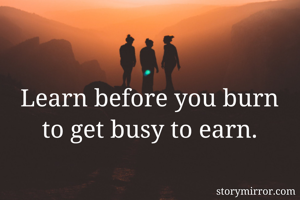 Learn before you burn to get busy to earn.