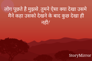 लोग पूछते है मुझसे ,तुमने ऐसा क्या देखा उसमे मैने कहा उसको देखने के बाद कुछ देखा ही नही! 