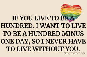 IF YOU LIVE TO BE A HUNDRED. I WANT TO LIVE TO BE A HUNDRED MINUS ONE DAY, SO I NEVER HAVE TO LIVE WITHOUT YOU.