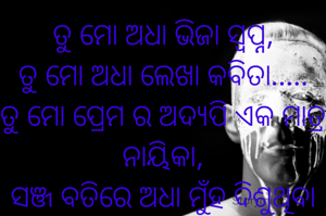 ତୁ ମୋ ଅଧା ଭିଜା ସ୍ବପ୍ନ,
ତୁ ମୋ ଅଧା ଲେଖା କବିତା.....
ତୁ ମୋ ପ୍ରେମ ର ଅଦ୍ୟପି ଏକ ମାତ୍ର ନାୟିକା,
ସଞ୍ଜ ବତିରେ ଅଧା ମୁଁହ ଦିଶୁଥିବା ସେହି ଅଧାଜଳା ସଳିତା........(ଗୁରୁଦାସ )
