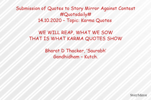 Submission of Quotes to Story Mirror Against Contest #Quotsdaily#
14.10.2020 – Topic: Karma Quotes 

WE WILL REAP, WHAT WE SOW
THAT IS WHAT KARMA QUOTES SHOW

Bharat D Thacker, ‘Saurabh’
Gandhidham – Kutch.
