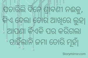 ପଚାରିଲି ଦିନେ ଶ୍ରାବଣୀ ନଈକୁ, 
କିଏ ଦେଲା ତୋର ଆଖିରେ ଲୁହ|
ଆପଣା କିଏକି ପର କରିଗଲା ଚାହିଁଲାନି ଜମା ତୋରି ମୂହଁ|
