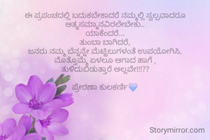 ಈ ಪ್ರಪಂಚದಲ್ಲಿ ಬದುಕಬೇಕಾದರೆ ನಮ್ಮಲ್ಲಿ ಸ್ವಲ್ಪವಾದರೂ ಆತ್ಮಸಮ್ಮಾನವಿರಲೇಬೇಕು..
ಯಾಕೆಂದರೆ...
ತುಂಬಾ ಬಾಗಿದರೆ,
ಜನರು ನಮ್ಮ ಬೆನ್ನನ್ನೇ ಮೆಟ್ಟಿಲುಗಳಂತೆ ಉಪಯೋಗಿಸಿ,
ಮೊತ್ತೊಮ್ಮೆ ಏಳಲೂ ಆಗಾದ ಹಾಗೆ ,
ತುಳಿದುಬಿಡುತ್ತಾರೆ ಅಲ್ಲವೇ!!!??

ಪ್ರೇರಣಾ ಕುಲಕರ್ಣಿ💙