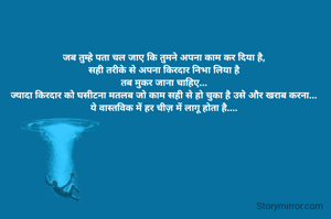 जब तुम्हे पता चल जाए कि तुमने अपना काम कर दिया है,
सही तरीके से अपना किरदार निभा लिया है
तब मुकर जाना चाहिए...
ज्यादा किरदार को घसीटना मतलब जो काम सही से हो चुका है उसे और खराब करना...
ये वास्तविक में हर चीज़ में लागू होता है....
