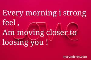 Every morning i strong feel ,
Am moving closer to loosing you !