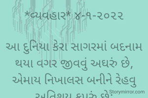 *વ્યવહાર* ૪-૧-૨૦૨૨

આ દુનિયા કેરા સાગરમાં બદનામ થયા વગર જીવવું અઘરું છે,
એમાય નિખાલસ બનીને રેહવુ અતિશય કપરું છે;
નિઃસ્વાર્થ ભાવના મળવી પણ અઘરી છે,
આ સંસારમાં કડવાં ઘૂંટડા ભરી જીવવું બહું જ અઘરું છે...
*કોપી આરક્ષિત* *©*
*ભાવના ભટ્ટ અમદાવાદ...*
➖〰️➖〰️➖〰️➖〰️➖