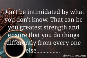 Don't be intimidated by what you don't know. That can be you greatest strength and ensure that you do things differently from every one else................ 



