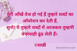 मेरी आँखें तेज हो गई हैं तुम्हारे शब्दों का ऑपरेशन कर देती हैं,
सुनो! ये तुम्हारे शब्दों में आजकल तुम्हारी बेपरवाही ढूंढ लेती हैं। 

©सखी