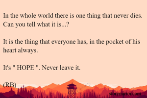 In the whole world there is one thing that never dies. Can you tell what it is...?

It is the thing that everyone has, in the pocket of his heart always.

It's " HOPE ". Never leave it. 

(RB)