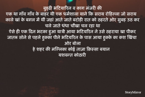 बुड्ढी भटियारिन व काग मंजरी की
एक था गाँव गाँव के बाहर थी एक धर्मशाला याने कि सराय रोहिल्ला जो सराय काले खां के बग़ल में थीं जहां आते जाते बटोही रात को ठहरते ओर सुबह उठ कर चले जाते धंधा चौखा चल रहा था
ऐसे ही एक दिन भटका हुआ यात्री आया भटियरिन ने उसे ठहराया खा पीकर जातरू सोने से पहले हुक्का पीने भटियरिन के पास आया हुक्के का कश खिंचा ओर बोला
हे शहर की मल्लिका कोई ताज़ा क़िस्सा बयान 
यशवन्त कोठारी

  