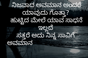  ನಿಜವಾದ ಅವಮಾನ ಅಂದರೆ ಯಾವುದು ಗೊತ್ತಾ?
 ಹುಟ್ಟಿದ ಮೇಲೆ ಯಾವ ಸಾಧನೆ ಇಲ್ಲದೆ
ಸತ್ತರೆ ಅದು ನಿನ್ನ ಸಾವಿಗೆ
ಅವಮಾನ                                
