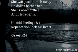 She was just an inch away 
He didn't bother her
She is now farther
And He repents.

Unsaid Feelings & ;
Repentation lock his heart. 

©saerta24