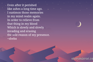 Even after it perished 
like ashes a long time ago. 
I summon those memories 
in my mind realm again. 
In order to relieve from 
that thing in my blood 
Which is slowly and slowly 
invading and erasing 
the sole reason of my presence. 
~sheba