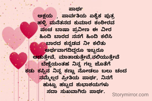ಪಾರ್ಥ
ಅಕ್ಷಯ , ಪಾರ್ವತಿಯ ಏಕೈಕ ಪುತ್ರ
ಹಳ್ಳಿ ಮನೆತನದ ಕುಮಾರ ಕಂಠೀರವ
ಪಂಚ ಬಾಷಾ ಪ್ರವೀಣ ಈ ವೀರ
ಹಿಂದಿ ಬಾರದ ನನಗೆ ಹಿಂದಿ ಕಲಿಸಿ
ಬಾರದ ಕನ್ನಡವ ನೀ ಕಲಿತು
ಅರ್ಥವಾಗದಿದ್ದರೂ ಇಬ್ಬರೂ 
ಆಡುತ್ತೇವೆ, ಮಾತಾಡುತ್ತೇವೆ,ನಲಿಯುತ್ತೇವೆ
ಬೆಣ್ಣೆಯಂತಹ ನಿನ್ನ ಗಲ್ಲ ಜೊತೆಗೆ
ಕಡು ಕಪ್ಪಿನ ನಿನ್ನ ಕಣ್ಣು ನೋಡಲು ಬಲು ಚಂದ
ನಮ್ಮೆಲ್ಲರ ಪ್ರೀತಿಯ ಪಾರ್ಥ, ನಿನಗೆ
ಹುಟ್ಟು ಹಬ್ಬದ ಶುಭಾಶಯಗಳು
ಸದಾ ಸುಖವಾಗಿರು ಪಾರ್ಥ.