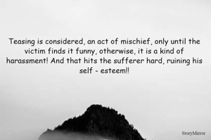 Teasing is considered, an act of mischief, only until the victim finds it funny, otherwise, it is a kind of harassment! And that hits the sufferer hard, ruining his self - esteem!!