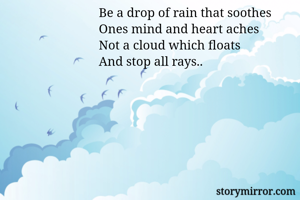 Be a drop of rain that soothes
Ones mind and heart aches
Not a cloud which floats
And stop all rays..
