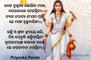 ଧବଳ ଦୁକୂଳେ ଶୋଭିତା ମାଆ, 
ତପୋତେଜେ ତେଜସ୍ୱିନୀ।
ତ୍ୟାଗ ତପସ୍ୟା ସଂଯମ ମୂର୍ତ୍ତି, 
ହେ ମାଆ ବ୍ରହ୍ମଚାରିଣୀ।।

ଭକ୍ତି ଓ ଶ୍ରଦ୍ଧା ହୃଦୟେ ଭରି, 
ଦିଅ ସଦ୍‌ବୁଦ୍ଧି ଶକ୍ତିଦାୟିନୀ
କୃପାକଟାକ୍ଷେ କଲ୍ୟାଣ ବରଷ, 
ହେ ଜଗତ୍‌ମାତା ତପସ୍ୱିନୀ।।

Priyanka Panda 