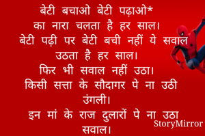 बेटी बचाओ बेटी पढ़ाओ*  
का नारा चलता है हर साल।  
बेटी पढ़ी पर बेटी बची नहीं ये सवाल उठता है हर साल।  
फिर भी सवाल नहीं उठा।  
किसी सत्ता के सौदागर पे ना उठी उंगली।  
इन मां के राज दुलारों पे ना उठा सवाल।  
इन रखवालों पे सवाल उठा तो सिर्फ उस बेटी पे,  
जो कर रही थी सेवा,  
मरीज़ों की रात के अंधेरे में,  
तो कभी दिन के उजालों में...बेटी  
