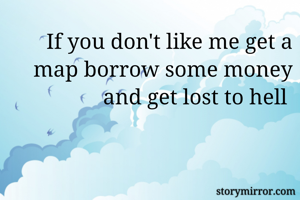 If you don't like me get a map borrow some money and get lost to hell 