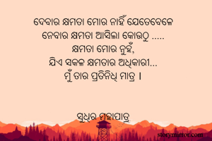 ଦେବାର କ୍ଷମତା ମୋର ନାହିଁ ଯେତେବେଳେ
ନେବାର କ୍ଷମତା ଆସିଲା କୋଉଠୁ .....
କ୍ଷମତା ମୋର ନୁହଁ,
ଯିଏ ସକଳ କ୍ଷମତାର ଅଧିକାରୀ...
ମୁଁ ତାର ପ୍ରତିନିଧି ମାତ୍ର ।


ସୁଧିର ମହାପାତ୍ର