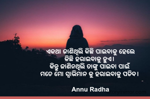 ଏକଥା ଜାଣିଥିଲି କିଛି ପାଇବାକୁ ହେଲେ
କିଛି ହରାଇବାକୁ ହୁଏ। 
କିନ୍ତୁ ଜାଣିନଥିଲି ତାଙ୍କୁ ପାଇବା ପାଇଁ 
ମତେ ମୋ ସ୍ବାଭିମାନ କୁ ହରାଇବାକୁ ପଡିବ। 

Annu Radha