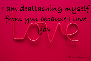 I am deattaching myself from you because I love you 