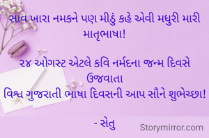 સાવ ખારા નમકને પણ મીઠું કહે એવી મધુરી મારી માતૃભાષા!

૨૪ ઓગસ્ટ એટલે કવિ નર્મદના જન્મ દિવસે ઉજવાતા
વિશ્વ ગુજરાતી ભાષા દિવસની આપ સૌને શુભેચ્છા!

- સેતુ