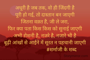 अधूरी है जब तक, वो ही जिंदगी है
पूरी हो गई, तो दास्तान बन जाएगी
जितना वक़्त है, जी ले जरा,
फिर क्या पता किस किस को सुनाई जाएगी
अभी रोशनी है, नजरे है, नजारे भी है
बूढ़ी आंखों से आईने में सूरत न पहचानी जाएगी
                           #शर्माजी के शब्द