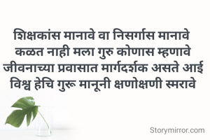 

शिक्षकांस मानावे वा निसर्गास मानावे 
कळत नाही मला गुरु कोणास म्हणावे
जीवनाच्या प्रवासात मार्गदर्शक असते आई
विश्व हेचि गुरू मानूनी क्षणोक्षणी स्मरावे