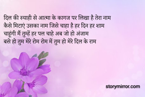 दिल की स्याही से आत्मा के कागज पर लिखा है तेरा नाम
कैसे मिटाएं उसका नाम जिसे चाहा है हर दिन हर शाम
चाहूंगी मैं तुम्हें हर पल चाहे अब जो हो अंजाम
बसे हो तुम मेरे रोम रोम में तुम हो मेरे दिल के राम